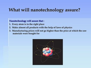 What will nanotechnology assure?What will nanotechnology assure?
Nanotechnology will assure that :Nanotechnology will assure that :
1. Every atom is in the right place1. Every atom is in the right place
2. Make almost all products with the help of laws of physics2. Make almost all products with the help of laws of physics
3. Manufacturing prices will not go higher than the price at which the raw3. Manufacturing prices will not go higher than the price at which the raw
materials were bought formaterials were bought for
 