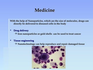 MedicineMedicine
With the help of Nanoparticles, which are the size of molecules, drugs canWith the help of Nanoparticles, which are the size of molecules, drugs can
directly be delivered to diseased cells in the bodydirectly be delivered to diseased cells in the body
 Drug deliveryDrug delivery
 Iron nanoparticles or gold shells can be used to treat cancerIron nanoparticles or gold shells can be used to treat cancer
 Tissue engineeringTissue engineering
 Nanotechnology can help reproduce and repair damaged tissueNanotechnology can help reproduce and repair damaged tissue
 