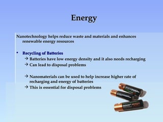 EnergyEnergy
Nanotechnology helps reduce waste and materials and enhancesNanotechnology helps reduce waste and materials and enhances
renewable energy resourcesrenewable energy resources
 Recycling of BatteriesRecycling of Batteries
 Batteries have low energy density and it also needs rechargingBatteries have low energy density and it also needs recharging
 Can lead to disposal problemsCan lead to disposal problems
 Nanomaterials can be used to help increase higher rate ofNanomaterials can be used to help increase higher rate of
recharging and energy of batteriesrecharging and energy of batteries
 This is essential for disposal problemsThis is essential for disposal problems
 