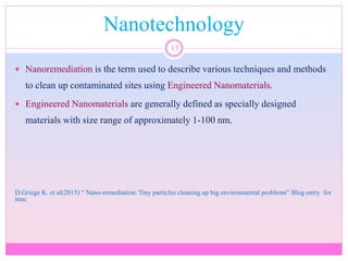 Nanotechnology
13
 Nanoremediation is the term used to describe various techniques and methods
to clean up contaminated sites using Engineered Nanomaterials.
 Engineered Nanomaterials are generally defined as specially designed
materials with size range of approximately 1-100 nm.
D.Griege K. et al(2015) “ Nano-remediation: Tiny particles cleaning up big environmental problems” Blog entry for
inuc
 