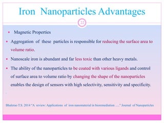 Iron Nanoparticles Advantages
22
 Magnetic Properties
 Aggregation of these particles is responsible for reducing the surface area to
volume ratio.
 Nanoscale iron is abundant and far less toxic than other heavy metals.
 The ability of the nanoparticles to be coated with various ligands and control
of surface area to volume ratio by changing the shape of the nanoparticles
enables the design of sensors with high selectivity, sensitivity and specificity.
.
Bhalerao T.S. 2014 “A review: Applications of iron nanomaterial in bioremediation ….” Journal of Nanoparticles
 