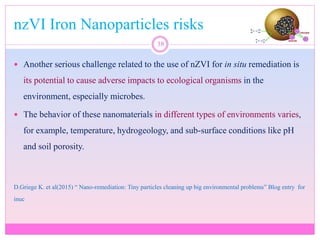 nzVI Iron Nanoparticles risks
38
 Another serious challenge related to the use of nZVI for in situ remediation is
its potential to cause adverse impacts to ecological organisms in the
environment, especially microbes.
 The behavior of these nanomaterials in different types of environments varies,
for example, temperature, hydrogeology, and sub-surface conditions like pH
and soil porosity.
D.Griege K. et al(2015) “ Nano-remediation: Tiny particles cleaning up big environmental problems” Blog entry for
inuc
 