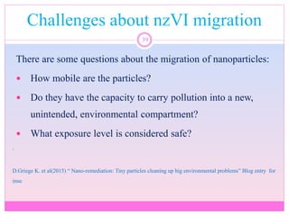 Challenges about nzVI migration
39
There are some questions about the migration of nanoparticles:
 How mobile are the particles?
 Do they have the capacity to carry pollution into a new,
unintended, environmental compartment?
 What exposure level is considered safe?
.
D.Griege K. et al(2015) “ Nano-remediation: Tiny particles cleaning up big environmental problems” Blog entry for
inuc
 