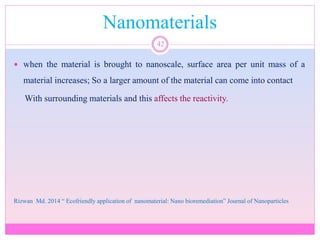 Nanomaterials
42
 when the material is brought to nanoscale, surface area per unit mass of a
material increases; So a larger amount of the material can come into contact
With surrounding materials and this affects the reactivity.
Rizwan Md. 2014 “ Ecofriendly application of nanomaterial: Nano bioremediation” Journal of Nanoparticles
 