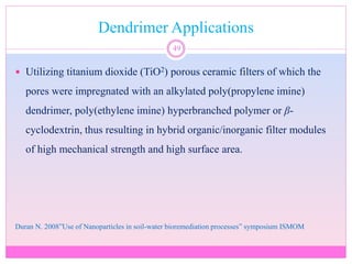 Dendrimer Applications
49
 Utilizing titanium dioxide (TiO2) porous ceramic filters of which the
pores were impregnated with an alkylated poly(propylene imine)
dendrimer, poly(ethylene imine) hyperbranched polymer or β-
cyclodextrin, thus resulting in hybrid organic/inorganic filter modules
of high mechanical strength and high surface area.
Duran N. 2008”Use of Nanoparticles in soil-water bioremediation processes” symposium ISMOM
 