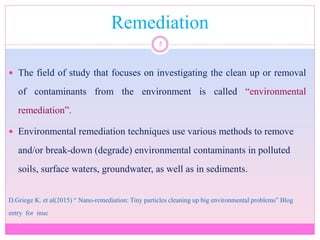 Remediation
5
 The field of study that focuses on investigating the clean up or removal
of contaminants from the environment is called “environmental
remediation”.
 Environmental remediation techniques use various methods to remove
and/or break-down (degrade) environmental contaminants in polluted
soils, surface waters, groundwater, as well as in sediments.
D.Griege K. et al(2015) “ Nano-remediation: Tiny particles cleaning up big environmental problems” Blog
entry for inuc
 