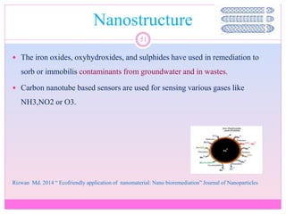 Nanostructure
51
 The iron oxides, oxyhydroxides, and sulphides have used in remediation to
sorb or immobilis contaminants from groundwater and in wastes.
 Carbon nanotube based sensors are used for sensing various gases like
NH3,NO2 or O3.
Rizwan Md. 2014 “ Ecofriendly application of nanomaterial: Nano bioremediation” Journal of Nanoparticles
 