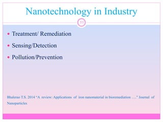 Nanotechnology in Industry
53
 Treatment/ Remediation
 Sensing/Detection
 Pollution/Prevention
Bhalerao T.S. 2014 “A review: Applications of iron nanomaterial in bioremediation ….” Journal of
Nanoparticles
 