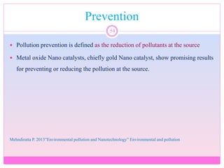 Prevention
54
 Pollution prevention is defined as the reduction of pollutants at the source
 Metal oxide Nano catalysts, chiefly gold Nano catalyst, show promising results
for preventing or reducing the pollution at the source.
Mehndiratta P. 2013”Environmental pollution and Nanotechnology” Environmental and pollution
 