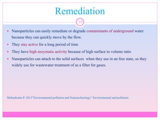 Remediation
55
 Nanoparticles can easily remediate or degrade contaminants of underground water
because they can quickly move by the flow.
 They stay active for a long period of time
 They have high enzymatic activity because of high surface to volume ratio
 Nanoparticles can attach to the solid surfaces when they use in an free state, so they
widely use for wastewater treatment of as a filter for gases.
Mehndiratta P. 2013”Environmental pollution and Nanotechnology” Environmental and pollution
 