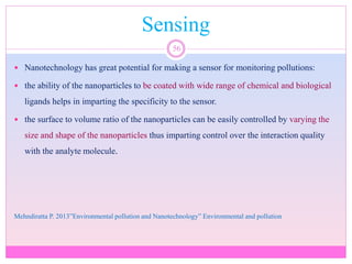 Sensing
56
 Nanotechnology has great potential for making a sensor for monitoring pollutions:
 the ability of the nanoparticles to be coated with wide range of chemical and biological
ligands helps in imparting the specificity to the sensor.
 the surface to volume ratio of the nanoparticles can be easily controlled by varying the
size and shape of the nanoparticles thus imparting control over the interaction quality
with the analyte molecule.
Mehndiratta P. 2013”Environmental pollution and Nanotechnology” Environmental and pollution
 