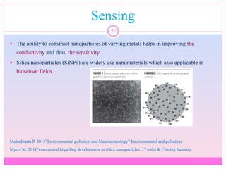 Sensing
57
 The ability to construct nanoparticles of varying metals helps in improving the
conductivity and thus, the sensitivity.
 Silica nanoparticles (SiNPs) are widely use nanomaterials which also applicable in
biosensor fields.
Mehndiratta P. 2013”Environmental pollution and Nanotechnology” Environmental and pollution
Myres M. 2011“current and impeding development in silica nanoparticles…” paint & Coating Industry
 