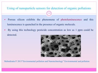 Using of nanoparticle sensors for detection of organic pollutions
59
 Porous silicon exhibits the phenomena of photoluminescence and this
luminescence is quenched in the presence of organic molecule.
 By using this technology pesticide concentration as low as 1 ppm could be
detected.
Mehndiratta P. 2013”Environmental pollution and Nanotechnology” Environmental and pollution
 