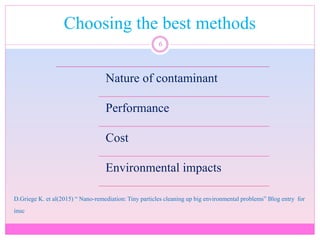 Choosing the best methods
6
Nature of contaminant
Performance
Cost
Environmental impacts
D.Griege K. et al(2015) “ Nano-remediation: Tiny particles cleaning up big environmental problems” Blog entry for
inuc
 