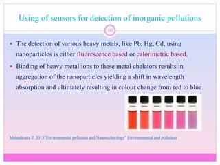 Using of sensors for detection of inorganic pollutions
60
 The detection of various heavy metals, like Pb, Hg, Cd, using
nanoparticles is either fluorescence based or calorimetric based.
 Binding of heavy metal ions to these metal chelators results in
aggregation of the nanoparticles yielding a shift in wavelength
absorption and ultimately resulting in colour change from red to blue.
Mehndiratta P. 2013”Environmental pollution and Nanotechnology” Environmental and pollution
 