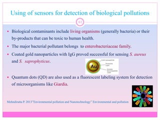 Using of sensors for detection of biological pollutions
61
 Biological contaminants include living organisms (generally bacteria) or their
by-products that can be toxic to human health.
 The major bacterial pollutant belongs to enterobacteriaceae family.
 Coated gold nanoparticles with IgG proved successful for sensing S. aureus
and S. saprophyticus.
 Quantum dots (QD) are also used as a fluorescent labeling system for detection
of microorganisms like Giardia.
Mehndiratta P. 2013”Environmental pollution and Nanotechnology” Environmental and pollution
 