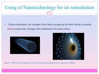 Using of Nanotechnology for air remediation
64
 Carbon nanotubes, for example, have been recognized for their ability to adsorb
dioxin much more strongly than traditional activated carbon.
Duran N. 2008”Use of Nanoparticles in soil-water bioremediation processes” symposium ISMOM
 