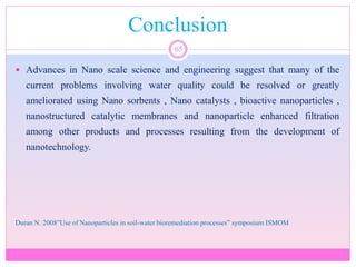 Conclusion
65
 Advances in Nano scale science and engineering suggest that many of the
current problems involving water quality could be resolved or greatly
ameliorated using Nano sorbents , Nano catalysts , bioactive nanoparticles ,
nanostructured catalytic membranes and nanoparticle enhanced filtration
among other products and processes resulting from the development of
nanotechnology.
Duran N. 2008”Use of Nanoparticles in soil-water bioremediation processes” symposium ISMOM
 
