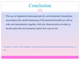 Conclusion
66
 The use of engineered nanomaterials for environmental remediation
necessitates the careful balancing of the potential benefits as well as
risks and uncertainties together with site characteristics in order to
decide upon the best treatment option for a given site.
D.Griege K. et al(2015) “ Nano-remediation: Tiny particles cleaning up big environmental problems” Blog entry for
inuc
 