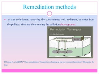 Remediation methods
7
 ex situ techniques: removing the contaminated soil, sediment, or water from
the polluted sites and then treating the pollution above ground.
D.Griege K. et al(2015) “ Nano-remediation: Tiny particles cleaning up big environmental problems” Blog entry for
inuc
 