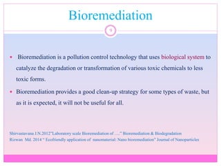 Bioremediation
9
 Bioremediation is a pollution control technology that uses biological system to
catalyze the degradation or transformation of various toxic chemicals to less
toxic forms.
 Bioremediation provides a good clean-up strategy for some types of waste, but
as it is expected, it will not be useful for all.
Shirvastavana J.N.2012”Laboratory scale Bioremediation of ….” Bioremediation & Biodegradation
Rizwan Md. 2014 “ Ecofriendly application of nanomaterial: Nano bioremediation” Journal of Nanoparticles
 