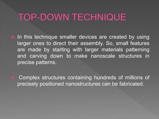  In this technique smaller devices are created by using
larger ones to direct their assembly. So, small features
are made by starting with larger materials patterning
and carving down to make nanoscale structures in
precise patterns.
 Complex structures containing hundreds of millions of
precisely positioned nanostructures can be fabricated.
 