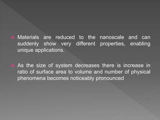  Materials are reduced to the nanoscale and can
suddenly show very different properties, enabling
unique applications.
 As the size of system decreases there is increase in
ratio of surface area to volume and number of physical
phenomena becomes noticeably pronounced
 