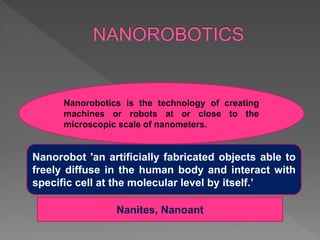 Nanorobot 'an artificially fabricated objects able to
freely diffuse in the human body and interact with
specific cell at the molecular level by itself.’
Nanorobotics is the technology of creating
machines or robots at or close to the
microscopic scale of nanometers.
Nanites, Nanoant
 