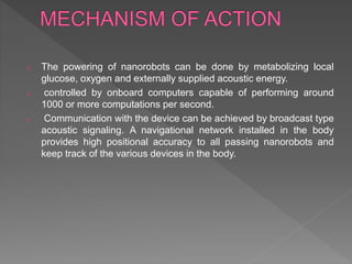 o The powering of nanorobots can be done by metabolizing local
glucose, oxygen and externally supplied acoustic energy.
o controlled by onboard computers capable of performing around
1000 or more computations per second.
o Communication with the device can be achieved by broadcast type
acoustic signaling. A navigational network installed in the body
provides high positional accuracy to all passing nanorobots and
keep track of the various devices in the body.
 