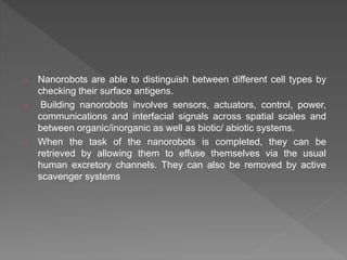 o Nanorobots are able to distinguish between different cell types by
checking their surface antigens.
o Building nanorobots involves sensors, actuators, control, power,
communications and interfacial signals across spatial scales and
between organic/inorganic as well as biotic/ abiotic systems.
o When the task of the nanorobots is completed, they can be
retrieved by allowing them to effuse themselves via the usual
human excretory channels. They can also be removed by active
scavenger systems
 
