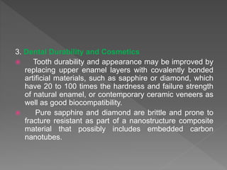 3. Dental Durability and Cosmetics
 Tooth durability and appearance may be improved by
replacing upper enamel layers with covalently bonded
artificial materials, such as sapphire or diamond, which
have 20 to 100 times the hardness and failure strength
of natural enamel, or contemporary ceramic veneers as
well as good biocompatibility.
 Pure sapphire and diamond are brittle and prone to
fracture resistant as part of a nanostructure composite
material that possibly includes embedded carbon
nanotubes.
 