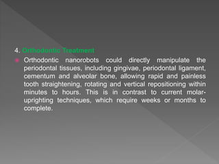 4. Orthodontic Treatment
 Orthodontic nanorobots could directly manipulate the
periodontal tissues, including gingivae, periodontal ligament,
cementum and alveolar bone, allowing rapid and painless
tooth straightening, rotating and vertical repositioning within
minutes to hours. This is in contrast to current molar-
uprighting techniques, which require weeks or months to
complete.
 