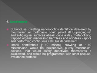 6. Dentirobots
 Subocclusal dwelling nanorobotics dentifrice delivered by
mouthwash or toothpaste could patrol all Supragingival
and subgingival surfaces atleast once a day, metabolizing
trapped organic matter into harmless and odorless vapors
and performing continuous calculus debridement.
 small dentifrobots [1-10 micon], crawling at 1-10
microns/sec, would be inexpensive, purely mechanical
devices, that would safely deactivate themselves if
swallowed, and would be programmed with strict occlusal
avoidance protocol.
 