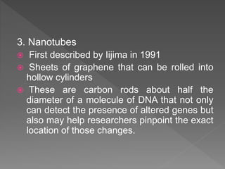 3. Nanotubes
 First described by Iijima in 1991
 Sheets of graphene that can be rolled into
hollow cylinders
 These are carbon rods about half the
diameter of a molecule of DNA that not only
can detect the presence of altered genes but
also may help researchers pinpoint the exact
location of those changes.
 