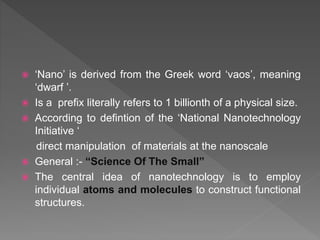  ‘Nano’ is derived from the Greek word ‘vaos’, meaning
‘dwarf ’.
 Is a prefix literally refers to 1 billionth of a physical size.
 According to defintion of the ‘National Nanotechnology
Initiative ‘
direct manipulation of materials at the nanoscale
 General :- “Science Of The Small”
 The central idea of nanotechnology is to employ
individual atoms and molecules to construct functional
structures.
 