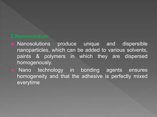 2.Nanosolution
 Nanosolutions produce unique and dispersible
nanoparticles, which can be added to various solvents,
paints & polymers in which they are dispersed
homogenously.
 Nano technology in bonding agents ensures
homogeneity and that the adhesive is perfectly mixed
everytime
 