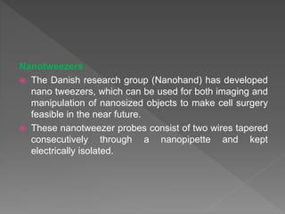 Nanotweezers
 The Danish research group (Nanohand) has developed
nano tweezers, which can be used for both imaging and
manipulation of nanosized objects to make cell surgery
feasible in the near future.
 These nanotweezer probes consist of two wires tapered
consecutively through a nanopipette and kept
electrically isolated.
 