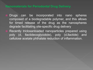 Nanomaterials for Periodontal Drug Delivery
 Drugs can be incorporated into nano spheres
composed of a biodegradable polymer, and this allows
for timed release of the drug as the nanospheres
degrade facilitating site-specific drug delivery
 Recently triclosanloaded nanoparticles prepared using
poly (d, llactidecoglycolide), poly (d,llactide) and
cellulose acetate phthalate reduction of inflammation.
 