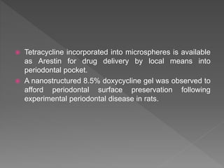  Tetracycline incorporated into microspheres is available
as Arestin for drug delivery by local means into
periodontal pocket.
 A nanostructured 8.5% doxycycline gel was observed to
afford periodontal surface preservation following
experimental periodontal disease in rats.
 