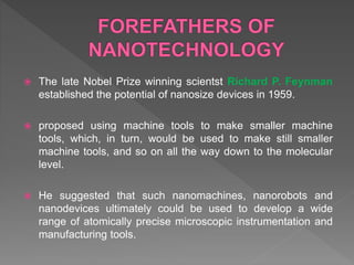  The late Nobel Prize winning scientst Richard P. Feynman
established the potential of nanosize devices in 1959.
 proposed using machine tools to make smaller machine
tools, which, in turn, would be used to make still smaller
machine tools, and so on all the way down to the molecular
level.
 He suggested that such nanomachines, nanorobots and
nanodevices ultimately could be used to develop a wide
range of atomically precise microscopic instrumentation and
manufacturing tools.
 