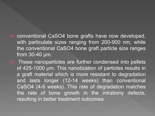  conventional CaSO4 bone grafts have now developed,
with particulate sizes ranging from 200-900 nm, while
the conventional CaSO4 bone graft particle size ranges
from 30-40 µm.
 These nanoparticles are further condensed into pellets
of 425-1000 µm. This nanotization of particles results in
a graft material which is more resistant to degradation
and lasts longer (12-14 weeks) than conventional
CaSO4 (4-6 weeks). This rate of degradation matches
the rate of bone growth in the intrabony defects,
resulting in better treatment outcomes
 