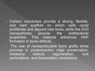  Carbon nanotubes provide a strong, flexible,
and inert scaffold on which cells could
proliferate and deposit new bone, while the ZnO
nanoparticles provide the antibacterial
properties. This material enhances HAP
formation in bone defects.
 The use of nanoparticulate bone grafts show
promise in postextraction ridge preservation,
intrabony defects regeneration, root
perforations, and fenestration corrections.
 