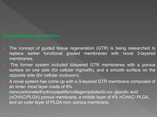 Guided tissue regeneration
 The concept of guided tissue regeneration (GTR) is being researched to
replace earlier functional graded membranes with novel 3-layered
membranes.
 The former system included bilayered GTR membranes with a porous
surface on one side (for cellular ingrowth), and a smooth surface on the
opposite side (for cellular occlusion).
 A novel system has come up with a 3-layered GTR membrane composed of
an inner- most layer made of 8%
nanocarbonatedhydroxyapatite/collagen/polylactic-co- glycolic acid
(nCHAC/PLGA) porous membrane, a middle layer of 4% nCHAC/ PLGA,
and an outer layer of PLGA non- porous membrane.
 