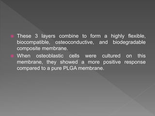  These 3 layers combine to form a highly flexible,
biocompatible, osteoconductive, and biodegradable
composite membrane.
 When osteoblastic cells were cultured on this
membrane, they showed a more positive response
compared to a pure PLGA membrane.
 