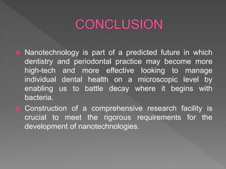  Nanotechnology is part of a predicted future in which
dentistry and periodontal practice may become more
high-tech and more effective looking to manage
individual dental health on a microscopic level by
enabling us to battle decay where it begins with
bacteria.
 Construction of a comprehensive research facility is
crucial to meet the rigorous requirements for the
development of nanotechnologies.
 