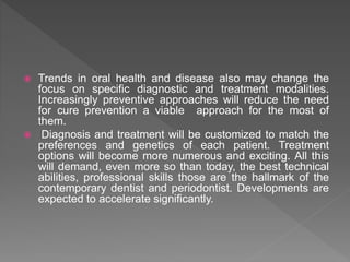  Trends in oral health and disease also may change the
focus on specific diagnostic and treatment modalities.
Increasingly preventive approaches will reduce the need
for cure prevention a viable approach for the most of
them.
 Diagnosis and treatment will be customized to match the
preferences and genetics of each patient. Treatment
options will become more numerous and exciting. All this
will demand, even more so than today, the best technical
abilities, professional skills those are the hallmark of the
contemporary dentist and periodontist. Developments are
expected to accelerate significantly.
 