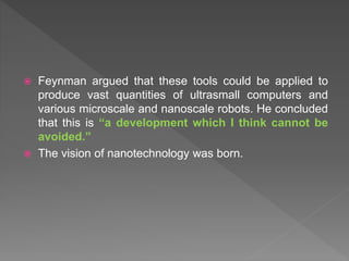  Feynman argued that these tools could be applied to
produce vast quantities of ultrasmall computers and
various microscale and nanoscale robots. He concluded
that this is “a development which I think cannot be
avoided.”
 The vision of nanotechnology was born.
 