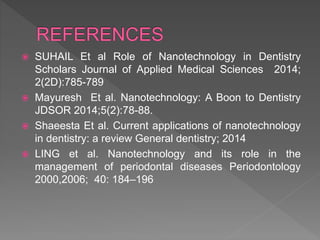  SUHAIL Et al Role of Nanotechnology in Dentistry
Scholars Journal of Applied Medical Sciences 2014;
2(2D):785-789
 Mayuresh Et al. Nanotechnology: A Boon to Dentistry
JDSOR 2014;5(2):78-88.
 Shaeesta Et al. Current applications of nanotechnology
in dentistry: a review General dentistry; 2014
 LING et al. Nanotechnology and its role in the
management of periodontal diseases Periodontology
2000,2006; 40: 184–196
 