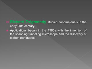  Richard Zsigmondy studied nanomaterials in the
early 20th century.
 Applications began in the 1980s with the invention of
the scanning tunneling microscope and the discovery of
carbon nanotubes.
 