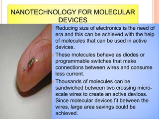 NANOTECHNOLOGY FOR MOLECULAR
DEVICES
 Reducing size of electronics is the need of
era and this can be achieved with the help
of molecules that can be used in active
devices.
 These molecules behave as diodes or
programmable switches that make
connections between wires and consume
less current.
 Thousands of molecules can be
sandwiched between two crossing micro-
scale wires to create an active devices.
Since molecular devices fit between the
wires, large area savings could be
achieved.
 
